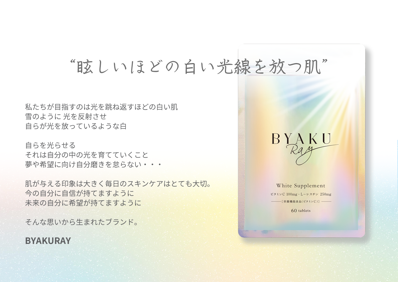 “眩しいほどの白い光線を放つ肌” 私たちが目指すのは光を跳ね返すほどの白い肌 雪のように 光を反射させ 自らが光を放っているような白 自らを光らせる それは自分の中の光を育てていくこと 夢や希望に向け自分磨きを怠らない・・・ 肌が与える印象は大きく毎日のスキンケアはとても大切。 今の自分に自信が持てますように 未来の自分に希望が持てますように そんな思いから生まれたブランド。  BYAKURAY