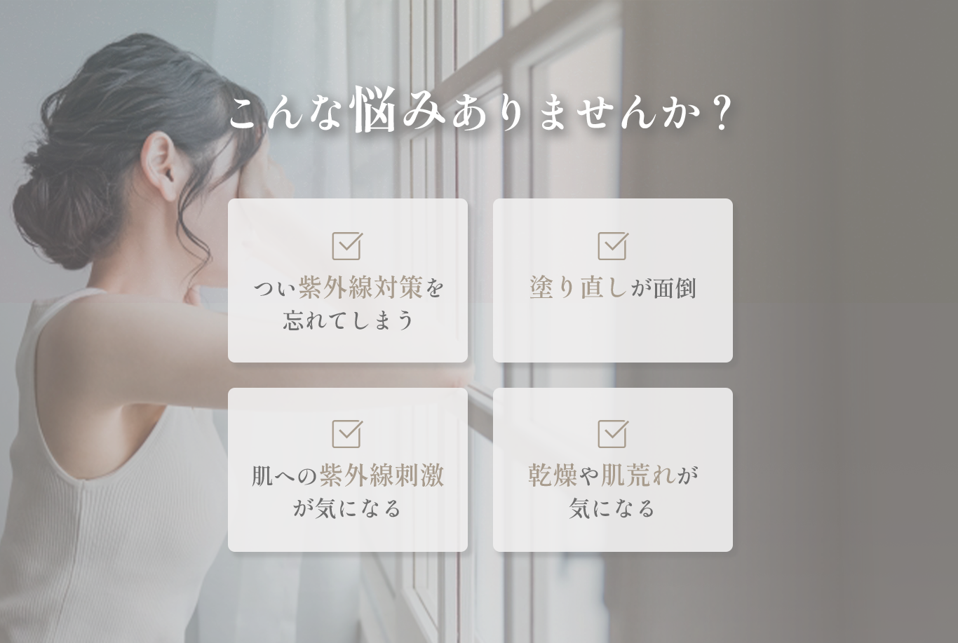 こんな悩みありませんか？ つい紫外線対策を忘れてしまう 塗り直しが面倒 肌への紫外線刺激が気になる 乾燥や肌荒れが気になる